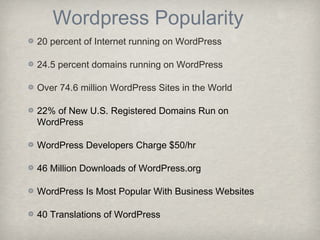 Wordpress Popularity
20 percent of Internet running on WordPress
24.5 percent domains running on WordPress
Over 74.6 million WordPress Sites in the World
22% of New U.S. Registered Domains Run on
WordPress
WordPress Developers Charge $50/hr
46 Million Downloads of WordPress.org
WordPress Is Most Popular With Business Websites
40 Translations of WordPress
 