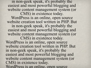 in non-geek speak, it's probably the
easiest and most powerful blogging and
website content management system (or
CMS) in existence today.
WordPress is an online, open source
website creation tool written in PHP. But
in non-geek speak, it's probably the
easiest and most powerful blogging and
website content management system (or
CMS) in existence today.
WordPress is an online, open source
website creation tool written in PHP. But
in non-geek speak, it's probably the
easiest and most powerful blogging and
website content management system (or
CMS) in existence today.
WordPress is an online, open source
 
