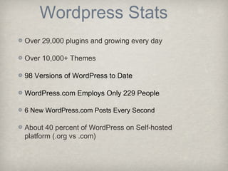 Wordpress Stats
Over 29,000 plugins and growing every day
Over 10,000+ Themes
98 Versions of WordPress to Date
WordPress.com Employs Only 229 People
6 New WordPress.com Posts Every Second
About 40 percent of WordPress on Self-hosted
platform (.org vs .com)
 