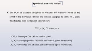 Speed and area ratio method
• The PCU of different categories of vehicles are estimated based on the
speed of the individual vehicles and the area occupied by them. PCU could
be estimated from the relation shown below
PCUi = (Vc /Vi ) / (Ac/Ai )
PCUi = Passenger Car Unit of vehicle type i.
Vc, Vi = Average speed of small car and vehicle type i, respectively
Ac, Ai = Projected area of small car and vehicle type i, respectively.
21
 