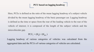 PCU based on lagging headway
Here, PCEs is defined as the ratio of the mean lagging headway of a subject vehicle
divided by the mean lagging headway of the basic passenger car. Lagging headway
is defined as the time or space from the rear of the leading vehicle to the rear of the
vehicle of interest; it is composed of the length of the subject vehicle and the
intravehicular gap.
PCUi = (Hij) / (Hpcj )
Lagging headway of various categories of vehicles was calculated from the
aggregated data and the PCUs of various categories of vehicles are calculated.
25
 