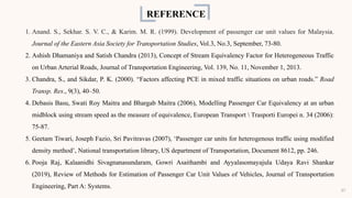 REFERENCE
1. Anand. S., Sekhar. S. V. C., & Karim. M. R. (1999). Development of passenger car unit values for Malaysia.
Journal of the Eastern Asia Society for Transportation Studies, Vol.3, No.3, September, 73-80.
2. Ashish Dhamaniya and Satish Chandra (2013), Concept of Stream Equivalency Factor for Heterogeneous Traffic
on Urban Arterial Roads, Journal of Transportation Engineering, Vol. 139, No. 11, November 1, 2013.
3. Chandra, S., and Sikdar, P. K. (2000). “Factors affecting PCE in mixed traffic situations on urban roads.” Road
Transp. Res., 9(3), 40–50.
4. Debasis Basu, Swati Roy Maitra and Bhargab Maitra (2006), Modelling Passenger Car Equivalency at an urban
midblock using stream speed as the measure of equivalence, European Transport  Trasporti Europei n. 34 (2006):
75-87.
5. Geetam Tiwari, Joseph Fazio, Sri Pavitravas (2007), ‘Passenger car units for heterogenous traffic using modified
density method’, National transportation library, US department of Transportation, Document 8612, pp. 246.
6. Pooja Raj, Kalaanidhi Sivagnanasundaram, Gowri Asaithambi and Ayyalasomayajula Udaya Ravi Shankar
(2019), Review of Methods for Estimation of Passenger Car Unit Values of Vehicles, Journal of Transportation
Engineering, Part A: Systems.
37
 
