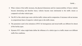  When volume of the traffic increases, the physical dimensions and low maneuverability of heavy vehicles
become dominating and therefore heavy vehicles become more detrimental to the traffic stream as
compared to all other vehicle types.
 The PCE of the vehicle type varies with the traffic volume and its composition. It increases with an increase
in compositional share of respective vehicle types in the traffic stream.
 The parameters used in the estimation of PCU for homogeneous and mixed traffic are different for almost
all the facility types.
 Dynamic PCU values might better define the influence of a vehicle type in a traffic stream over different
traffic flow conditions.
Contd…..
9
 