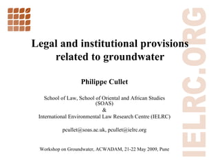 Legal and institutional provisions
    related to groundwater

                   Philippe Cullet

    School of Law, School of Oriental and African Studies
                          (SOAS)
                             &
 International Environmental Law Research Centre (IELRC)

           pcullet@soas.ac.uk, pcullet@ielrc.org


 Workshop on Groundwater, ACWADAM, 21-22 May 2009, Pune
                                                            1
 