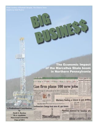 Photo courtesy of Elizabeth Skrapits, The Citizens’ Voice
Graphic by Heidi Ruckno




                                     B IG
                                          SI NE $$
                                      BU
                                                               The Economic Impact
                                                       of the Marcellus Shale boom
                                                           in Northern Pennsylvania




 A Professional Contribution
              by
       Heidi E. Ruckno
        M.A. candidate
     Marywood University
         Class of 2011
 