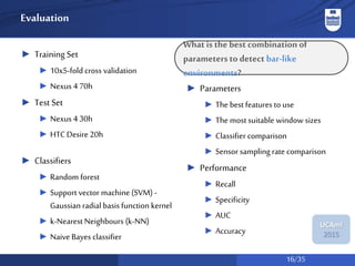 16/35
UCAmI
2015
Evaluation
► Training Set
► 10x5-fold cross validation
► Nexus 4 70h
► Test Set
► Nexus 4 30h
► HTC Desire 20h
► Classifiers
► Random forest
► Support vector machine (SVM) -
Gaussian radial basis function kernel
► k-Nearest Neighbours (k-NN)
► Naive Bayes classifier
► Parameters
► The best features to use
► The most suitable window sizes
► Classifier comparison
► Sensor sampling rate comparison
► Performance
► Recall
► Specificity
► AUC
► Accuracy
What is thebest combination of
parametersto detect bar-like
environments?
 