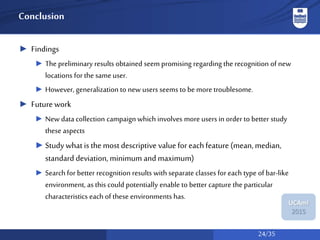 24/35
UCAmI
2015
Conclusion
► Findings
► The preliminary results obtained seem promising regarding the recognition of new
locations for the same user.
► However, generalization to new users seems to be more troublesome.
► Future work
► New data collection campaign which involves more users in order to better study
these aspects
► Study what is the most descriptive value for eachfeature (mean, median,
standard deviation, minimum and maximum)
► Searchfor better recognition results with separate classes for each type of bar-like
environment, as this could potentially enable to better capture the particular
characteristics each of these environments has.
 