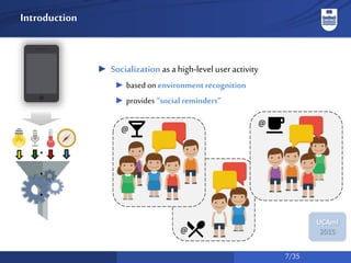 7/35
UCAmI
2015
Introduction
► Socialization as a high-level useractivity
► based on environmentrecognition
► provides “social reminders”
.
.
.
@
@
@
 