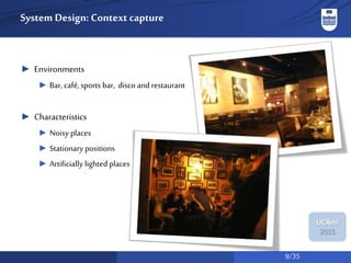 9/35
UCAmI
2015
System Design: Context capture
► Environments
► Bar, café, sports bar, disco and restaurant
► Characteristics
► Noisy places
► Stationary positions
► Artificially lighted places
 