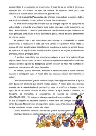 agressividade é um processo de crescimento. O jogo do faz de conta já começa a
aparecer nas brincadeiras na área da casinha. As crianças deste grupo são
afectuosas e buscam afecto com frequência, pedindo colo.
Ao nível do domínio Psicomotor, são crianças muito activas e gostam e tudo o
que implica movimento, correm, saltam, sobem e descem escadas.
Na área do desenho pude constatar que as crianças seguram no lápis perto da
extremidade e enquanto umas fazem força outras carregam muito suavemente no
lápis. Ainda durante o desenho pude constatar que há crianças que comentam as
suas garatujas. Esta atitude é muito significativa, pois é, indício de que o pensamento
da criança mudou.
As palavras são o seu instrumento para explorar e compreender o Mundo
circundante; o vocabulário é cada vez mais variado e expressivo. Nesta idade, a
criança dá inicio à exploração e descoberta do mundo que a rodeia, no sentido de que
se apercebe da sequência dos acontecimentos, apreende as noções e conceitos de
grandeza, classe, gradação, cores.
É também nesta idade que começam a adquirir já uma certa independência
alguns vão sozinhos à casa de banho (solicitando ajuda somente quando o botão das
calças é difícil de apertar ou desapertar). Lavam e secam as mãos nos toalhetes de
papel mas normalmente são supervisionados
No almoço, quando terminam, arrancam a babete de papel e ficam radiantes
quando o conseguem fazer. A maior parte das crianças utilizam correctamente a
colher.
Demonstram também grande interesse por puzzles e jogos de encaixe. A água é
sem dúvida um elemento que origina muitas alegrias. A maior parte das crianças
quando vão à casa-de-banho dirigem-se logo para os lavatórios e brincam com a
água. Se os deixarmos ficavam ali tempo infinito. "A água permite o chafurdar, as
lavagens,

os

mergulhos,

o

ensaboar-se,

os

banhos

da

boneca,

etc."

(BOUFFARD,1982: 178). A água e a lavagem excitam-lhe a curiosidade.
No que diz respeito ao esquema corporal, a maior parte das crianças conhecem as
partes do corpo. Nomeiam-nas e/ou apontam: cabelo, cara, olhos, nariz, boca, orelhas,
barriga, maminhas, pernas, braços, pés, mãos.
Quanto ao domínio sensorial, nota-se uma gradual aprendizagem em
distinguir: tamanhos - grande/pequeno; cheiros - bons/maus; sons - altos/baixos.

10

 