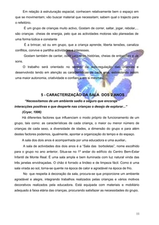 Em relação à estruturação espacial, conhecem relativamente bem o espaço em
que se movimentam; vão buscar material que necessitam; sabem qual o trajecto para
o refeitório.
É um grupo de crianças muito activo, Gostam de correr, saltar, jogar, rebolar,...
são crianças cheias de energia, pelo que as actividades motoras são planeadas de
uma forma lúdica e constante
É a brincar, só ou em grupo, que a criança aprende, liberta tensões, canaliza
conflitos, convive e partilha actividades e interesses.
Gostam também de cantar, ouvir pequenas histórias, cheias de entoações e de
sons.
O trabalho será orientado no sentido da auto-regulação das crianças e
desenvolvido tendo em atenção as características de cada uma, estimulando assim
uma maior autonomia, criatividade e confiança em si mesmas.

5 - CARACTERIZAÇÃO DA SALA DOS 2 ANOS
“Necessitamos de um ambiente sadio e seguro que encoraje
interacções positivas e que desperte nas crianças o desejo de explorar...”
(Cryer, 1996)
Há diferentes factores que influenciam o modo próprio de funcionamento de um
grupo, tais como: as características de cada criança, o maior ou menor número de
crianças de cada sexo, a diversidade de idades, a dimensão do grupo e para além
destes factores podemos, igualmente, apontar a organização do tempo e do espaço.
A sala dos dois anos é acompanhada por uma educadora e uma auxiliar .
A sala de actividades dos dois anos é a “Sala das borboletas”, nome escolhido
para o grupo no ano anterior. Situa-se no 1º andar do edifício do Centro Bem-Estar
Infantil de Monte Real. É uma sala ampla e bem iluminada com luz natural vinda das
três janelas envidraçadas. O chão é forrado a linóleo e de limpeza fácil. Como é uma
sala virada ao sol, torna-se quente na época de calor e agradável na época de frio.
No que respeita á decoração da sala, procura-se que proporcione um ambiente
agradável e alegre, integrando trabalhos realizados pelas crianças e vários motivos
decorativos realizados pela educadora. Está equipada com materiais e mobiliário
adequado à faixa etária das crianças, procurando satisfazer as necessidades do grupo.

11

 