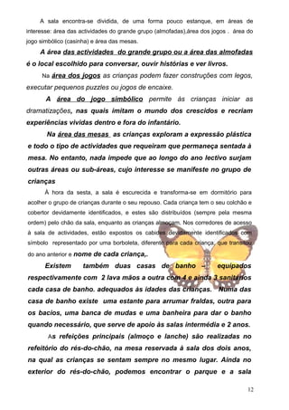 A sala encontra-se dividida, de uma forma pouco estanque, em áreas de
interesse: área das actividades do grande grupo (almofadas),área dos jogos . área do
jogo simbólico (casinha) e área das mesas.

A área das actividades do grande grupo ou a área das almofadas
é o local escolhido para conversar, ouvir histórias e ver livros.
Na área dos jogos as crianças podem fazer construções com legos,

executar pequenos puzzles ou jogos de encaixe.
A área do jogo simbólico permite às crianças iniciar as
dramatizações, nas quais imitam o mundo dos crescidos e recriam
experiências vividas dentro e fora do infantário.
Na área das mesas as crianças exploram a expressão plástica
e todo o tipo de actividades que requeiram que permaneça sentada à
mesa. No entanto, nada impede que ao longo do ano lectivo surjam
outras áreas ou sub-áreas, cujo interesse se manifeste no grupo de
crianças
À hora da sesta, a sala é escurecida e transforma-se em dormitório para
acolher o grupo de crianças durante o seu repouso. Cada criança tem o seu colchão e
cobertor devidamente identificados, e estes são distribuídos (sempre pela mesma
ordem) pelo chão da sala, enquanto as crianças almoçam. Nos corredores de acesso
à sala de actividades, estão expostos os cabides devidamente identificados com
símbolo representado por uma borboleta, diferente para cada criança, que transitou
do ano anterior e nome de cada criança,.

Existem

também duas casas de banho –

equipados

respectivamente com 2 lava mãos a outra com 4 e ainda 3 sanitários
cada casa de banho. adequados às idades das crianças. Numa das
casa de banho existe uma estante para arrumar fraldas, outra para
os bacios, uma banca de mudas e uma banheira para dar o banho
quando necessário, que serve de apoio às salas intermédia e 2 anos.
As refeições principais (almoço e lanche) são realizadas no

refeitório do rés-do-chão, na mesa reservada à sala dos dois anos,
na qual as crianças se sentam sempre no mesmo lugar. Ainda no
exterior do rés-do-chão, podemos encontrar o parque e a sala
12

 