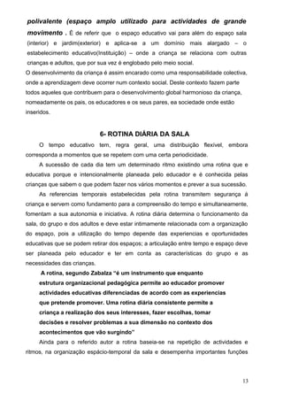 polivalente (espaço amplo utilizado para actividades de grande
movimento . È de referir que o espaço educativo vai para além do espaço sala
(interior) e jardim(exterior) e aplica-se a um domínio mais alargado – o
estabelecimento educativo(Instituição) – onde a criança se relaciona com outras
crianças e adultos, que por sua vez é englobado pelo meio social.
O desenvolvimento da criança é assim encarado como uma responsabilidade colectiva,
onde a aprendizagem deve ocorrer num contexto social. Deste contexto fazem parte
todos aqueles que contribuem para o desenvolvimento global harmonioso da criança,
nomeadamente os pais, os educadores e os seus pares, ea sociedade onde estão
inseridos.

6- ROTINA DIÁRIA DA SALA
O tempo educativo tem, regra geral, uma distribuição flexível, embora
corresponda a momentos que se repetem com uma certa periodicidade.
A sucessão de cada dia tem um determinado ritmo existindo uma rotina que e
educativa porque e intencionalmente planeada pelo educador e é conhecida pelas
crianças que sabem o que podem fazer nos vários momentos e prever a sua sucessão.
As referencias temporais estabelecidas pela rotina transmitem segurança á
criança e servem como fundamento para a compreensão do tempo e simultaneamente,
fomentam a sua autonomia e iniciativa. A rotina diária determina o funcionamento da
sala, do grupo e dos adultos e deve estar intimamente relacionada com a organização
do espaço, pois a utilização do tempo depende das experiencias e oportunidades
educativas que se podem retirar dos espaços; a articulação entre tempo e espaço deve
ser planeada pelo educador e ter em conta as características do grupo e as
necessidades das crianças.
A rotina, segundo Zabalza “é um instrumento que enquanto
estrutura organizacional pedagógica permite ao educador promover
actividades educativas diferenciadas de acordo com as experiencias
que pretende promover. Uma rotina diária consistente permite a
criança a realização dos seus interesses, fazer escolhas, tomar
decisões e resolver problemas a sua dimensão no contexto dos
acontecimentos que vão surgindo”
Ainda para o referido autor a rotina baseia-se na repetição de actividades e
ritmos, na organização espácio-temporal da sala e desempenha importantes funções

13

 