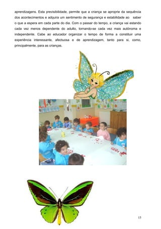 aprendizagens. Esta previsibilidade, permite que a criança se aproprie da sequência
dos acontecimentos e adquira um sentimento de segurança e estabilidade ao

saber

o que a espera em cada parte do dia. Com o passar do tempo, a criança vai estando
cada vez menos dependente do adulto, tornando-se cada vez mais autónoma e
independente. Cabe ao educador organizar o tempo de forma a constituir uma
experiência interessante, afectuosa e de aprendizagem, tanto para si, como,
principalmente, para as crianças.

15

 