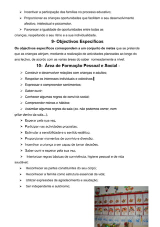 Incentivar a participação das famílias no processo educativo;
 Proporcionar as crianças oportunidades que facilitem o seu desenvolvimento
afectivo, intelectual e psicomotor.
 Favorecer a igualdade de oportunidades entre todas as
crianças, respeitando o seu ritmo e a sua individualidade.

9- Objectivos Específicos
Os objectivos específicos correspondem a um conjunto de metas que se pretende
que as crianças atinjam, mediante a realização de actividades planeadas ao longo do
ano lectivo, de acordo com as varias áreas do saber nomeadamente a nível:

10- Área de Formação Pessoal e Social  Construir e desenvolver relações com crianças e adultos;
 Respeitar os interesses individuais e colectivos;
 Expressar e compreender sentimentos;
 Saber ouvir;
 Conhecer algumas regras de convívio social;
 Compreender rotinas e hábitos;
 Assimilar algumas regras da sala (ex. não podemos correr, nem
gritar dentro da sala...);
 Esperar pela sua vez;
 Participar nas actividades propostas;
 Estimular a sensibilidade e o sentido estético;
 Proporcionar momentos de convívio e diversão;
 Incentivar a criança a ser capaz de tomar decisões.
 Saber ouvir e esperar pela sua vez;
 Interiorizar regras básicas de convivência, higiene pessoal e de vida
saudável;
 Reconhecer as partes constituintes do seu corpo;
 Reconhecer a família como estrutura essencial da vida;
 Utilizar expressões de agradecimento e saudação;
 Ser independente e autónomo;

19

 