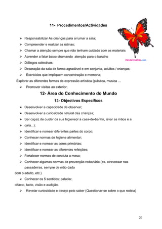 11- Procedimentos/Actividades
 Responsabilizar As crianças para arrumar a sala;
 Compreender e realizar as rotinas;
 Chamar a atenção sempre que não tenham cuidado com os materiais
 Aprender a falar baixo chamando atenção para o barulho
 Diálogos colectivos;
 Decoração da sala de forma agradável e em conjunto, adultos / crianças;
 Exercícios que impliquem concentração e memoria;
Explorar as diferentes formas de expressão artística (plástica, musica …
 Promover visitas ao exterior;

12- Área do Conhecimento do Mundo
13- Objectivos Específicos
 Desenvolver a capacidade de observar;
 Desenvolver a curiosidade natural das crianças;
 Ser capaz de cuidar da sua higiene(ir a casa-de-banho, lavar as mãos e a
 cara...);
 Identificar e nomear diferentes partes do corpo;
 Conhecer normas de higiene alimentar;
 Identificar e nomear as cores primárias;
 Identificar e nomear as diferentes refeições;
 Fortalecer normas de conduta a mesa;
 Conhecer algumas normas de prevenção rodoviária (ex. atravessar nas
passadeiras, sempre de mão dada
com o adulto, etc.)
 Conhecer os 5 sentidos: paladar,
olfacto, tacto, visão e audição.
 Revelar curiosidade e desejo pelo saber (Questionar-se sobre o que rodeia)

20

 
