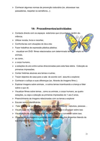  Conhecer algumas normas de prevenção rodoviária (ex. atravessar nas
passadeiras, respeitar os semáforos...);

14- Procedimentos/actividades
 Contacto directo com os espaços exteriores que circundam o Jardim deinfância;
 Utilizar revista, livros e recortes;
 Confronta-las com situações do dia a dia;
 Fazer trabalhos de expressão plástica plástica;
 visualizar em DVD filmes relacionados com determinado tema; exemplo os
animais,
 as cores ,
 o corpo humano,
 a estações do ano entre outras direccionadas para esta fase etária. Colecção as
primeiras impressões.
 Contar histórias alusivas aos temas e outras;
 Trazer objectos de casa para a sala de acordo com assunto a explorar;
 Conhecer o co5rpo e suas diferenças (ex. Através de imagens filme );
 Explorar imagens sobre animais , e outros temas incentivando a criança a falar
sobre o que vê.
 Visualizar filmes sobre temas , como os animais, o corpo humano, as quatro
estações, ou seja a colecção as primeiras impressões do 1 aos 5 anos.
 Preenchimento de imagens relacionadas com os temas a explorar
 Escutar sons e identificá-los.
 Falar e observar sempre que possível o meio circundante , natureza, pessoas…
 Visualização de fotografias das crianças e da família e conversar sobre isso
 Visualização de imagens alusivas às datas festivas e conversar sobre isso.
 Observação de imagens e gravuras para identificação dos alimentos falando da
sua importância para a nossa saúde.

21

 