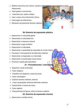  Realizar exercícios com música, usando-a para controlar os movimentos e como
relaxamento;
 Imitar gestos e movimentos;
 Exercícios com bolas e balões
 Usar o corpo como instrumento rítmico;
 Fazer jogos de enfiamentos;
 Manipular correctamente diversos objectos;

20- Domínio da expressão plástica
 Desenvolver a motricidade global
 Desenvolver a motricidade fina
 Desenvolver o esquema corporal
 Desenvolver o jogo simbólico
 Desenvolver a criatividade
 Desenvolver a capacidade de expressão do mundo interior
 Favorecer o manuseamento de diferentes materiais
 Desenvolver a imaginação e a criatividade
 Desenvolver a coordenação visual motora.
 Promover o gosto pela descoberta

21 - Procedimentos / actividades
 Desenhar e pintar livremente;
 Fazer colagens;
 Trabalhar com plasticina, massa de cores;
 Fazer carimbagem;
 Explorar diversos materiais, texturas
 Fazer composições utilizando diferentes materiais;
 Experimentar a mistura de cores;
 Fazer digitinta.
 Preenchimento de figuras, sobre os temas a explorar

22- Domínio da expressão musical
 Desenvolver o sentido rítmico

23

 