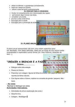  utilizar os talheres e guardanapo correctamente.
 vestir-se e despir-se sozinho.
 utilizar a casa de banho autonomamente.
30- EDUCAR PARA A CIDADANIA:
 Evoluir no comportamento com interiorização das regras:
 permanecer algum tempo nas áreas.
 completar uma tarefa.
 arrumar a área onde brinca.
 Educação para a saúde
 Educação para a prevenção de acidentes.

31- PLANO ANUAL DE ACTIVIDADES
O plano anual apresentado não tem uma ordem especifica para
ser abordado, nem datas definidas, dado que ao longo do ano lectivo serão
enquadrados e explorados outros temas (ex. Dias Festivos, Estacões do
Ano...).

“CRESCER A BRINCAR E A FAZER”
Outono.
 Diálogos sobre esta estação
 Poesia do Outono.
 Preencher com colagem ,figuras de folhas de árvores, com papel de lustro, com
recortes de folhas naturais.
 Com figuras sobre o Outono, explorar os conceitos de grande / pequeno. Alto /
baixo.

- As cores
Nomear e distinguir as cores
Actividades intercalares.
 Actividades de pintura (exploração das cores.)
 Desenho livre.
 Colagem,. Modelagem.
26

 