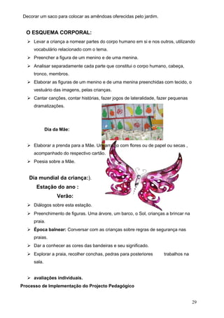 Decorar um saco para colocar as amêndoas oferecidas pelo jardim.

O ESQUEMA CORPORAL:
 Levar a criança a nomear partes do corpo humano em si e nos outros, utilizando
vocabulário relacionado com o tema.
 Preencher a figura de um menino e de uma menina.
 Analisar separadamente cada parte que constitui o corpo humano, cabeça,
tronco, membros.
 Elaborar as figuras de um menino e de uma menina preenchidas com tecido, o
vestuário das imagens, pelas crianças.
 Cantar canções, contar histórias, fazer jogos de lateralidade, fazer pequenas
dramatizações.

Dia da Mãe:
 Elaborar a prenda para a Mãe. Um arranjo com flores ou de papel ou secas ,
acompanhado do respectivo cartão.
 Poesia sobre a Mãe.

Dia mundial da criança:).
Estação do ano :
Verão:
 Diálogos sobre esta estação.
 Preenchimento de figuras. Uma árvore, um barco, o Sol, crianças a brincar na
praia.
 Época balnear: Conversar com as crianças sobre regras de segurança nas
praias.
 Dar a conhecer as cores das bandeiras e seu significado.
 Explorar a praia, recolher conchas, pedras para posteriores

trabalhos na

sala.
 avaliações individuais.
Processo de Implementação do Projecto Pedagógico
29

 