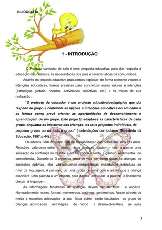 BILIOGRAFIA

1 - INTRODUÇÃO
O Projecto curricular de sala é uma proposta educativa. para dar resposta à
educação das crianças, às necessidades dos pais e características da comunidade.
Através do projecto educativo procuramos explicitar, de forma coerente valores e
intenções educativas, formas previstas para concretizar esses valores e intenções
(estratégias globais, horários, actividades colectivas, etc.) e os meios da sua
realização .
“O projecto do educador é um projecto educativo/pedagógico que diz
respeito ao grupo e contempla as opções e intenções educativas do educador e
as formas como prevê orientar as oportunidades de desenvolvimento e
aprendizagem de um grupo. Este projecto adapta-se às características de cada
grupo, enquadra as iniciativas das crianças, os seus projectos individuais, de
pequeno grupo ou de todo o grupo” ( orientações curriculares ,Ministério da
Educação, 1997:p.44).
Os adultos têm um papel vital na sociabilização dos bebés até aos três anos.
Relações calorosas entre o adulto

e as crianças ajudam – nas a ganhar uma

sensação de confiança no mundo e em si própria e ainda a ganhar sentimentos de
competência.. Durante os 3 primeiros anos de vida se forem dadas às crianças as
condições óptimas , elas vão adquirindo competências importantes sobretudo ao
nível da linguagem, é por meio de uma troca de sons com o adulto que a criança
associará uma palavra a um objecto, para depois estruturar a palavra e finalmente
chegar à linguagem.
As informações facultadas às crianças devem ser de toda

a espécie.

Nomeadamente, cores, formas, movimentos, palavras, sentimentos. Assim através de
meios e materiais adequados à sua faixa etária serão facultadas ao grupo de
crianças actividades

estratégias

de modo

a desenvolver-lhes

as suas

3

 