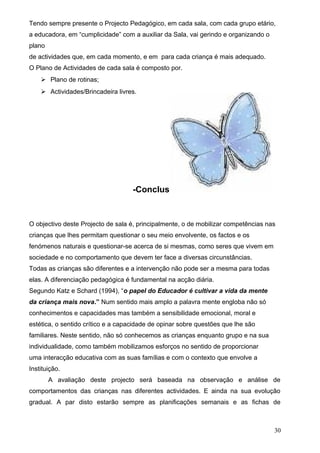 Tendo sempre presente o Projecto Pedagógico, em cada sala, com cada grupo etário,
a educadora, em “cumplicidade” com a auxiliar da Sala, vai gerindo e organizando o
plano
de actividades que, em cada momento, e em para cada criança é mais adequado.
O Plano de Actividades de cada sala é composto por.
 Plano de rotinas;
 Actividades/Brincadeira livres.

-Conclusão

O objectivo deste Projecto de sala é, principalmente, o de mobilizar competências nas
crianças que lhes permitam questionar o seu meio envolvente, os factos e os
fenómenos naturais e questionar-se acerca de si mesmas, como seres que vivem em
sociedade e no comportamento que devem ter face a diversas circunstâncias.
Todas as crianças são diferentes e a intervenção não pode ser a mesma para todas
elas. A diferenciação pedagógica é fundamental na acção diária.
Segundo Katz e Schard (1994), “o papel do Educador é cultivar a vida da mente
da criança mais nova.” Num sentido mais amplo a palavra mente engloba não só
conhecimentos e capacidades mas também a sensibilidade emocional, moral e
estética, o sentido crítico e a capacidade de opinar sobre questões que lhe são
familiares. Neste sentido, não só conhecemos as crianças enquanto grupo e na sua
individualidade, como também mobilizamos esforços no sentido de proporcionar
uma interacção educativa com as suas famílias e com o contexto que envolve a
Instituição.
A avaliação deste projecto será baseada na observação e análise de
comportamentos das crianças nas diferentes actividades. E ainda na sua evolução
gradual. A par disto estarão sempre as planificações semanais e as fichas de

30

 