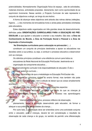 potencialidades. Nomeadamente: Organização física do espaço , sala de actividades,
materiais diversos, actividades propostas diariamente, bem como oportunidade de se
exprimirem livremente. Nesse sentido ,o Projecto Curricular de sala representa o
conjunto de objectivos a atingir, ao longo do ano lectivo.
A forma de alcançar estes objectivos será através das rotinas diárias (refeições,
higiene, …), dos momentos de brincadeiras livres e ainda pelas actividades orientadas
pela educadora.
Estes objectivos estão organizados em três grandes áreas de desenvolvimento,
definidas pelas ORIENTAÇÕES CURRICULARES PARA A EDUCAÇÃO NO PRÉESCOLAR, e que ajudam o educador a orientar o seu trabalho. São elas: a Área do
Conhecimento do Mundo, a Área da Formação Social e Pessoal e a Área de
Expressão e Comunicação.
“As Orientações curriculares para a educação no pré-escolar (…)
constituem um conjunto de princípios destinados a apoiar os educadores nas
decisões sobre a sua prática, ou seja, a conduzir o processo educativo a desenvolver
com as crianças.
Os referidos princípios constituem uma referência comum para todos os
educadores da Rede Nacional de Educação Pré-Escolar, destinando-se à
organização da componente educativa…
O desenvolvimento curricular é da responsabilidade do educador. É ele o
principal gestor do currículo…
Estamos conscientes de que a metodologia na Educação Pré-Escolar não
deve adoptar os princípios rígidos do ensino formal, mas também não pode
sujeitar - se ao mero improviso, nem à atitude de deixar que as coisas simplesmente
aconteçam.
Na planificação não deverão ser ignorados os seguintes aspectos:
1.

Continuidade educativa, processo que parte do que as crianças já

sabem e aprenderam, criando condições para o sucesso nas aprendizagens
seguintes;
2.

Intencionalidade educativa, processo reflexivo de observação,

planeamento, acção e avaliação desenvolvido pelo educador, de formar a
adequar a sua prática às necessidades da criança…
Por outro lado, a planificação deve ser entendida como uma actividade conjunta
entre o educador, pais e crianças, deverá ter em consideração o resultado da
observação de cada criança e do grupo, no sentido de permitir uma diferenciação

4

 