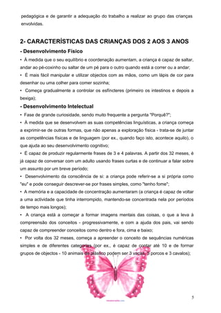 pedagógica e de garantir a adequação do trabalho a realizar ao grupo das crianças
envolvidas.

2- CARACTERÍSTICAS DAS CRIANÇAS DOS 2 AOS 3 ANOS
- Desenvolvimento Físico
• À medida que o seu equilíbrio e coordenação aumentam, a criança é capaz de saltar,
andar ao pé-coxinho ou saltar de um pé para o outro quando está a correr ou a andar;
• É mais fácil manipular e utilizar objectos com as mãos, como um lápis de cor para
desenhar ou uma colher para comer sozinha;
• Começa gradualmente a controlar os esfíncteres (primeiro os intestinos e depois a
bexiga);

- Desenvolvimento Intelectual
• Fase de grande curiosidade, sendo muito frequente a pergunta "Porquê?";
• À medida que se desenvolvem as suas competências linguísticas, a criança começa
a exprimir-se de outras formas, que não apenas a exploração física - trata-se de juntar
as competências físicas e de linguagem (por ex., quando faço isto, acontece aquilo), o
que ajuda ao seu desenvolvimento cognitivo;
• É capaz de produzir regularmente frases de 3 e 4 palavras. A partir dos 32 meses, é
já capaz de conversar com um adulto usando frases curtas e de continuar a falar sobre
um assunto por um breve período;
• Desenvolvimento da consciência de si: a criança pode referir-se a si própria como
"eu" e pode conseguir descrever-se por frases simples, como "tenho fome";
• A memória e a capacidade de concentração aumentaram (a criança é capaz de voltar
a uma actividade que tinha interrompido, mantendo-se concentrada nela por períodos
de tempo mais longos);
• A criança está a começar a formar imagens mentais das coisas, o que a leva à
compreensão dos conceitos - progressivamente, e com a ajuda dos pais, vai sendo
capaz de compreender conceitos como dentro e fora, cima e baixo;
• Por volta dos 32 meses, começa a apreender o conceito de sequências numéricas
simples e de diferentes categorias (por ex., é capaz de contar até 10 e de formar
grupos de objectos - 10 animais de plástico podem ser 3 vacas, 5 porcos e 3 cavalos);

5

 