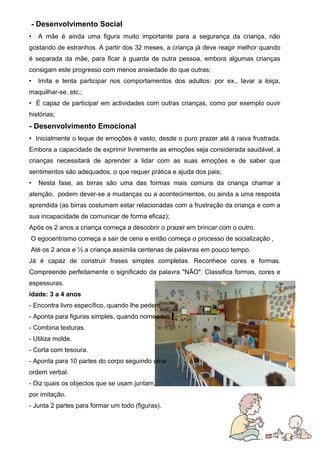 - Desenvolvimento Social
•

A mãe é ainda uma figura muito importante para a segurança da criança, não

gostando de estranhos. A partir dos 32 meses, a criança já deve reagir melhor quando
é separada da mãe, para ficar à guarda de outra pessoa, embora algumas crianças
consigam este progresso com menos ansiedade do que outras;
•

Imita e tenta participar nos comportamentos dos adultos: por ex., lavar a loiça,

maquilhar-se, etc.;
• É capaz de participar em actividades com outras crianças, como por exemplo ouvir
histórias;

- Desenvolvimento Emocional
• Inicialmente o leque de emoções é vasto, desde o puro prazer até à raiva frustrada.
Embora a capacidade de exprimir livremente as emoções seja considerada saudável, a
crianças necessitará de aprender a lidar com as suas emoções e de saber que
sentimentos são adequados, o que requer prática e ajuda dos pais;
•

Nesta fase, as birras são uma das formas mais comuns da criança chamar a

atenção, podem dever-se a mudanças ou a acontecimentos, ou ainda a uma resposta
aprendida (as birras costumam estar relacionadas com a frustração da criança e com a
sua incapacidade de comunicar de forma eficaz);
Após os 2 anos a criança começa a descobrir o prazer em brincar com o outro.
O egocentrismo começa a sair de cena e então começa o processo de socialização ,
Até os 2 anos e ½ a criança assimila centenas de palavras em pouco tempo.
Já é capaz de construir frases simples completas. Reconhece cores e formas.
Compreende perfeitamente o significado da palavra "NÃO". Classifica formas, cores e
espessuras.
idade: 3 a 4 anos
- Encontra livro específico, quando lhe pedem
- Aponta para figuras simples, quando nomeadas.
- Combina texturas.
- Utiliza molde.
- Corta com tesoura.
- Aponta para 10 partes do corpo seguindo uma
ordem verbal.
- Diz quais os objectos que se usam juntam,
por imitação.
- Junta 2 partes para formar um todo (figuras).

6

 