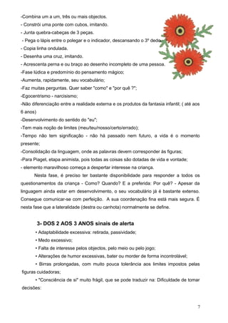 -Combina um a um, três ou mais objectos.
- Constrói uma ponte com cubos, imitando.
- Junta quebra-cabeças de 3 peças.
- Pega o lápis entre o polegar e o indicador, descansando o 3º dedo.
- Copia linha ondulada.
- Desenha uma cruz, imitando.
- Acrescenta perna e ou braço ao desenho incompleto de uma pessoa.
-Fase lúdica e predomínio do pensamento mágico;
-Aumenta, rapidamente, seu vocabulário;
-Faz muitas perguntas. Quer saber "como" e "por quê ?";
-Egocentrismo - narcisismo;
-Não diferenciação entre a realidade externa e os produtos da fantasia infantil; ( até aos
6 anos)
-Desenvolvimento do sentido do "eu";
-Tem mais noção de limites (meu/teu/nosso/certo/errado);
-Tempo não tem significação - não há passado nem futuro, a vida é o momento
presente;
-Consolidação da linguagem, onde as palavras devem corresponder às figuras;
-Para Piaget, etapa animista, pois todas as coisas são dotadas de vida e vontade;
- elemento maravilhoso começa a despertar interesse na criança.
Nesta fase, é preciso ter bastante disponibilidade para responder a todos os
questionamentos da criança - Como? Quando? E a preferida: Por quê? - Apesar da
linguagem ainda estar em desenvolvimento, o seu vocabulário já é bastante extenso.
Consegue comunicar-se com perfeição. A sua coordenação fina está mais segura. É
nesta fase que a lateralidade (destra ou canhota) normalmente se define.

3- DOS 2 AOS 3 ANOS sinais de alerta
• Adaptabilidade excessiva: retirada, passividade;
• Medo excessivo;
• Falta de interesse pelos objectos, pelo meio ou pelo jogo;
• Alterações de humor excessivas, bater ou morder de forma incontrolável;
• Birras prolongadas, com muito pouca tolerância aos limites impostos pelas
figuras cuidadoras;
• "Consciência de si" muito frágil, que se pode traduzir na: Dificuldade de tomar
decisões:

7

 