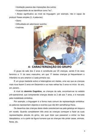 • Aceitação passiva das imposições dos outros;
• Incapacidade de se identificar como "eu";
• Atraso significativo ao nível da linguagem: por exemplo, não é capaz de
produzir frases simples (3, 4 palavras);
• Sono:
• Dificuldade em adormecer sozinho;
• Insónias.

4- CARACTERIZAÇÃO DO GRUPO
O grupo da sala dos 2 anos é constituído por 20 crianças, sendo 9 do sexo
feminino e 11 do sexo masculino, em que 17 destas crianças já frequentaram o
Infantário no ano anterior e 3 pela primeira vez.
É um grupo bastante activo e heterogéneo em idades, uma vez que as crianças
mais nova fazem 2 anos em Dezembro e as mais velhas faz 3 anos no início do ano,
em Janeiro .
A nível do domínio Cognitivo, as crianças da sala, encontram-se no estádio
pré-operacional, que compreende crianças desde os 2 até aos 7 anos, e é marcada
pela modalidade simbólica.
Por exemplo, a linguagem é a forma mais comum de representação simbólica:
as palavras representam objectos e eventos que não têm semelhança física.
Os desenhos das crianças desta idade caracterizam-se pela garatuja em leque e
em novelo. Quando completarem três anos as crianças começam a fazer as suas
representações através do girino, isto quer dizer que passaram a entrar na fase
Ideoplástica, e é a partir da figura humana que as crianças irão pintar casas, animais,
flores, etc.

8

 