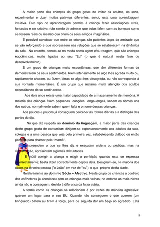 A maior parte das crianças do grupo gosta de imitar os adultos, os sons,
experimentar e dizer muitas palavras diferentes; sendo esta uma aprendizagem
intuitiva. Este tipo de aprendizagem permite à criança fazer associações livres,
fantasias e ser criativa; não sendo de admirar que estas falem com as bonecas como
se fossem reais ou mesmo que criem os seus amigos imaginários.
È possível constatar que entre as crianças são patentes laços de amizade que
se vão reforçando e que sobressaem nas relações que se estabelecem na dinâmica
da sala. No entanto, denota-se no modo como agem e/ou reagem, que são crianças
egocêntricas, muito ligadas ao seu "Eu" (o que é natural nesta fase de
desenvolvimento).
É um grupo de crianças muito espontâneas, que têm diferentes formas de
demonstrarem os seus sentimentos. Riem intensamente se algo lhes agrada muito ou,
rapidamente choram, ou fazem birras se algo lhes desagrada, ou não corresponde à
sua vontade momentânea. É um grupo que reclama muita atenção dos adultos
necessitando de se sentir aceite.
Aos dois anos existe uma maior capacidade de armazenamento de memória. A
maioria das crianças fixam pequenas canções, lenga-lengas, sabem os nomes uns
dos outros, normalmente sabem quem falta e o nome dessas crianças.
Aos poucos e poucos já conseguem perceber as rotinas diárias e a distinção das
partes do dia.
No que diz respeito ao domínio da linguagem, a maior parte das crianças
deste grupo gosta de comunicar: dirigem-se espontaneamente aos adultos da sala,
colegas e a uma pessoa que veja pela primeira vez, estabelecendo diálogo ou então
pedindo para chamar pela "mamã".
Compreendem o que se lhes diz e executam ordens ou pedidos, mas na
verbalização, apresentam algumas dificuldades.
É inútil corrigir a criança e exigir a perfeição quando esta se expressa
incorrectamente; basta dizer correctamente depois dela. Designam-se, na maioria dos
casos na terceira pessoa ("o João" em vez de "eu"), o que próprio desta idade.
Relativamente ao domínio Sócio – Afectivo, Neste grupo de crianças o controlo
dos esfíncteres já aconteceu com as crianças mais velhas, no entanto as mais novas
ainda não o conseguem, devido à diferença da faixa etária.
A forma como as crianças se relacionam é por vezes de maneira agressiva:
querem um lugar para o seu EU. Quando não conseguem o que querem (um
brinquedo) batem ou tiram à força, para de seguida dar um beijo ao agredido. Esta

9

 