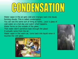 Water vapor in the air gets cold and changes back into liquid,  forming clouds. This is called condensation.  You can see ...