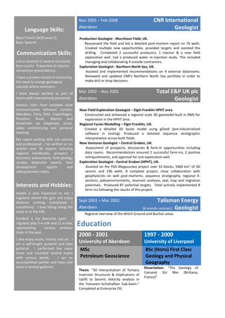 Language Skills:
Basic French (OCR Level 2)
Basic Spanish
Communication Skills:
Led or assisted in several successful
farm out/in. Presented at industry
convention presentations.
I have a proven record of convincing
the need to change geological
concept where necessary.
I have always worked as part of
teams with international personnel.
Various roles have included close
communication between London,
Aberdeen, Paris, Oslo, Copenhagen,
Houston, Nuuk, Alberta and
Stockholm via telephone, email,
video conferencing and personal
meeting.
My report writing skills are concise
and professional - I’ve written or co-
written over 30 reports including
regional handbooks, prospect /
discovery assessments, field geology
studies, dataroom reports, field
development reports and
relinquishment notes.
Interests and Hobbies:
Health is very important to me; I
regularly attend the gym and enjoy
distance running (completed 7
marathons). I love hiking along the
coast or in the hills.
Football is my favourite sport. I
regularly play 5-a-side and 11-a-side,
representing various amateur
clubs in the past.
I also enjoy music, history and art. I
am a self-taught guitarist and bass
guitarist. I performed live many
times and recorded several tracks
with various bands. I am an
accomplished painter and have sold
work in several galleries.
Nov 2005 – Feb 2008
Aberdeen
CNR International
Geologist
 Production Geologist - Murchison Field, UK.
 Reassessed the field and led a detailed post-mortem report on 76 wells.
Created multiple new opportunities, provided targets and assisted the
drilling. Completed 2 successful producers, 1 injector & a near field
exploration well. Led a produced water re-injection study. This included
managing and collaborating 4 outside contractors.
 Exploration Geologist - Northern North Sea, UK.
 Assisted and implemented recommendations on 4 external datarooms.
Reviewed and updated CNR’s Northern North Sea portfolio in order to
make drill or drop decisions.

Mar 2002 – Nov 2005
Aberdeen
Total E&P UK plc
Geologist
 Near Field Exploration Geologist – Elgin Franklin HPHT area.
 Constructed and enhanced a regional scale 3D geomodel built in RMS for
exploration in the HPHT area.
 Regional Facies Modelling – Elgin Franklin, UK.
 Created a detailed 3D facies model using gOsed (pre-industrialised
software in testing). Produced a detailed sequence stratigraphic
interpretation across both fields.
 New Ventures Geologist – Central Graben, UK.
 Assessment of prospects, discoveries & farm-in opportunities including
data rooms. Recommendations ensured 2 successful farm-ins, 2 positive
relinquishments, and approval for one exploration well.
 Exploration Geologist - Central Graben (HPHT), UK.
 Assisted on the PGS Megasurvey project over 32 blocks, 5460 km2
of 3D
seismic and 236 wells. A complete project, close collaboration with
geophysicists on well post-mortems, sequence stratigraphy, regional X-
sections, paleoenvironments, reservoir analyses, seal, trap and migration
potentials. Produced 87 potential targets. Total actively implemented 8
farm-ins following the results of this project.

Sept 2001 – Mar 2002
Aberdeen
Talisman Energy
(6-month contract) Geologist
 Regional overview of the Witch Ground and Buchan areas
Education
2000 - 2001 1997 - 2000
University of Aberdeen University of Liverpool
MSc
Petroleum Geoscience
BSc (Hons) First Class
Geology and Physical
Geography
Thesis: “3D Interpretation of Tertiary
Inversion Structures & Implications of
Uplift to Seismic Velocity analysis in
the Foinaven–Schiehallion Sub-basin.”
Completed at Enterprise Oil.
Dissertation: “The Geology of
Camaret Sûr Mer (Brittany,
France)”
 