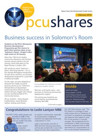 pcushares
February 2018
Inside
Lauren on Loans 2
Going digital in 2018 3
Youth Shadow Board assists
with NTA Christmas hampers 3
Focus on: Personal privacy 4
PCU founder shares his life story 4
News from the Pentecostal Credit Union
Business success in Solomon’s Room
Students on the PCU’s Moneywise
Business Development
Programme got the chance to
pitch their business ideas at our
‘Solomon’s Room’, Dragon’s-Den-
style event on 30 January.
More than 100 church leaders,
community influencers and Christian
business owners joined us for the
evening, which took place at The
Royal Society in London, SW1.
We named our event ‘Solomon’s
Room’ after King Solomon – for us,
the ultimate Moneywise entrepreneur.
As with all our activities, our business
development programme is grounded
in biblical principles.
On the night, we were delighted to
welcome four highly successful
business owners as our ‘Solomons’:
Michael Petrie of Cloudstream,
Antonia Burrell of Antonia Burrell
Holistic Skincare, Reggie Cole of Buy2
Let Cars and Patrick Reid of PJ’s
Community Services.
All our students – Tanya Aquaah,
Freddie Brown, Glynis Brewster-
Nathan, Andrew and Shireen
Our formidable four Solomons set about
judging our students’ pitches.
The PCU’s Chair Leslie Laniyan was
awarded an MBE in the
New Year’s Honours List –
and we couldn’t be more
delighted.
Leslie’s award
recognises
voluntary service
Congratulations to Leslie Laniyan MBE
to London’s communities, especially
his achievements in helping to
transform and regenerate community
organisations in crisis.
Leslie is the founder and CEO of
BME-led Shian Housing Association,
and has also worked with or sat on the
boards of many other organisations.
Our CEO Shane Bowes, said: “The
PCU deems it a privilege to have
Leslie Laniyan serve as Chairperson of
our board. His experience, knowledge
and expertise have helped to steer
PCU to the position it currently
occupies. We are pleased that his
contribution to BME communities
has been recognised with an MBE
and extend our congratulations to
him on this fantastic achievement.”
Morrison, and Sascha Layne – won
promises of mentoring and business
development support.
The evening was hosted by our
course teacher, businesswoman
Claudine Reid MBE.
Continued on page 2
 