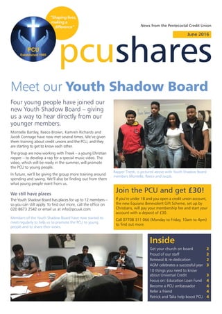 Four young people have joined our
new Youth Shadow Board – giving
us a way to hear directly from our
younger members.
pcushares
June 2016
Montelle Bartley, Reece Brown, Kamren Richards and
Jacob Connage have now met several times. We’ve given
them training about credit unions and the PCU, and they
are starting to get to know each other.
The group are now working with Tneek – a young Christian
rapper – to develop a rap for a special music video. The
video, which will be ready in the summer, will promote
the PCU to young people.
In future, we’ll be giving the group more training around
spending and saving. We’ll also be finding out from them
what young people want from us.
We still have places
The Youth Shadow Board has places for up to 12 members –
so you can still apply. To find out more, call the office on
020 8673 2542 or email us at info@pcuuk.com
Inside
Get your church on board 2
Proud of our staff 2
Renewal & re-dedication 2
AGM celebrates a successful year 3
10 things you need to know
about Universal Credit 3
Focus on: Education Loan Fund 4
Become a PCU ambassador 4
Refer a friend 4
Patrick and Talia help boost PCU 4
News from the Pentecostal Credit Union
Join the PCU and get £30!
If you’re under 18 and you open a credit union account,
the new Equiano Benevolent Gift Scheme, set up by
Christians, will pay your membership fee and start your
account with a deposit of £30.
Call 07708 311 066 (Monday to Friday, 10am to 4pm)
to find out more.
Meet our Youth Shadow Board
Rapper Tneek, is pictured above with Youth Shadow Board
members Montelle, Reece and Jacob.
Members of the Youth Shadow Board have now started to
meet regularly to help us to promote the PCU to young
people and to share their views.
 