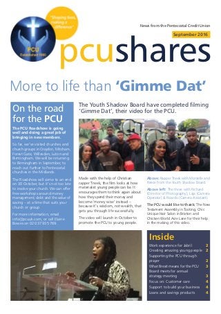 pcushares
September 2016
Inside
Work experience for Jabril 2
Creating amazing young people 2
Supporting the PCU through
prayer 2
What Brexit means for the PCU 3
Board meets for annual
strategy meeting 3
Focus on: Customer care 4
Support to build your business 4
Loans and savings products 4
News from the Pentecostal Credit Union
The Youth Shadow Board have completed filming
‘Gimme Dat’, their video for the PCU.
More to life than ‘Gimme Dat’
On the road
for the PCU
The PCU Roadshow is going
well and doing a great job of
bringing in new members.
So far, we’ve visited churches and
church groups in Croydon, Mitcham,
Forest Gate, Willesden, Luton and
Birmingham. We will be returning
to Birmingham in September, to
reach out further to Pentecostal
churches in the Midlands.
The Roadshow will come to an end
on 30 October, but it’s not too late
to involve your church. We can offer
free workshops around money
management, debt and the value of
saving – at a time that suits your
church or group
For more information, email
info@pcuuk.com, or call Elaine
Bowes on 020 3793 5769.
Made with the help of Christian
rapper Tneek, the film looks at how
materialist young people can be. It
encourages them to think again about
how they spend their money and
become ‘money wise’ instead –
because it’s wisdom, not wealth, that
gets you through life successfully.
The video will launch in October to
promote the PCU to young people.
Above: Rapper Tneek with Montelle and
Reece from the Youth Shadow Board.
Above left: The three with Richard
(Director of Photography), Laja (Camera
Operator) & Ricardo (Camera Assistant).
The PCU would like to thank: The New
Testament Assembly in Tooting, Chic
Unique Hair Salon in Brixton and
Chicken World Acre Lane for their help
in the making of this video.
 