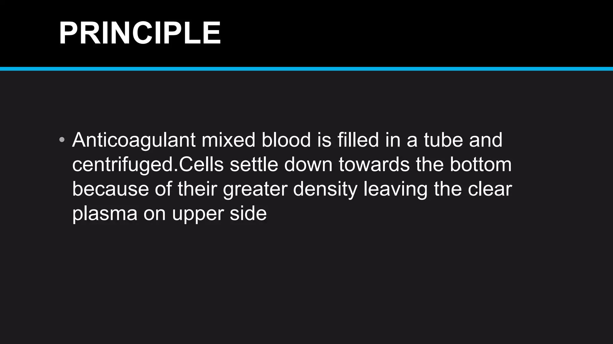 PRINCIPLE
• Anticoagulant mixed blood is filled in a tube and
centrifuged.Cells settle down towards the bottom
because of their greater density leaving the clear
plasma on upper side
 