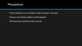 Precautions
• There should be no air bubble or froth of blood in the tube.
• Always use double oxalate as anticoagulant.
• Wintrobe tube should be clean and dry.
 