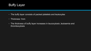 Buffy Layer
• The buffy layer consists of packed platelets and leukocytes
• Thickness 1mm
• The thickness of buffy layer increases in leucocytosis ,leukaemia and
thrombocytosis
 