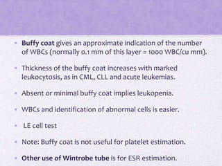 • Buffy coat gives an approximate indication of the number
of WBCs (normally 0.1 mm of this layer = 1000 WBC/cu mm).
• Thickness of the buffy coat increases with marked
leukocytosis, as in CML, CLL and acute leukemias.
• Absent or minimal buffy coat implies leukopenia.
• WBCs and identification of abnormal cells is easier.
• LE cell test
• Note: Buffy coat is not useful for platelet estimation.
• Other use of Wintrobe tube is for ESR estimation.
 