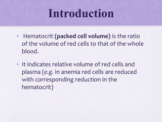 Introduction
• Hematocrit (packed cell volume) is the ratio
of the volume of red cells to that of the whole
blood.
• It indicates relative volume of red cells and
plasma (e.g. in anemia red cells are reduced
with corresponding reduction in the
hematocrit)
 