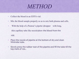 METHOD
• Collect the blood in an EDTA vial.
• Mix the blood sample properly so as to mix both plasma and cells.
• With the help of a Pasteur’s pipette (dropper with long,
thin capillary tube like nozzle)draw the blood from the
vial.
• Place the nozzle of pipette at the bottom of dry and clean
Wintrobe tube.
• Slowly press the rubber teat of the pipette and fill the tube till the
top mark of 100..
 
