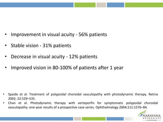 • Improvement in visual acuity - 56% patients
• Stable vision - 31% patients
• Decrease in visual acuity - 12% patients
• Improved vision in 80-100% of patients after 1 year
• Spaide et al. Treatment of polypoidal choroidal vasculopathy with photodynamic therapy. Retina
2002; 22:529–535.
• Chan et al. Photodynamic therapy with verteporfin for symptomatic polypoidal choroidal
vasculopathy: one-year results of a prospective case series. Ophthalmology 2004;111:1576–84.
 