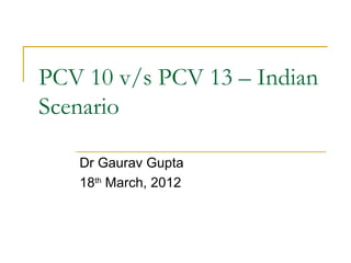 PCV 10 v/s PCV 13 – Indian
Scenario

   Dr Gaurav Gupta
   18th March, 2012
 