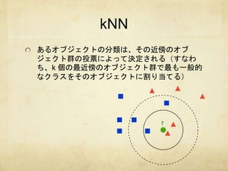 kNN 
あるオブジェクトの分類は、その近傍のオブ 
ジェクト群の投票によって決定される（すなわ 
ち、k 個の最近傍のオブジェクト群で最も一般的 
なクラスをそのオブジェクトに割り当てる） 
 