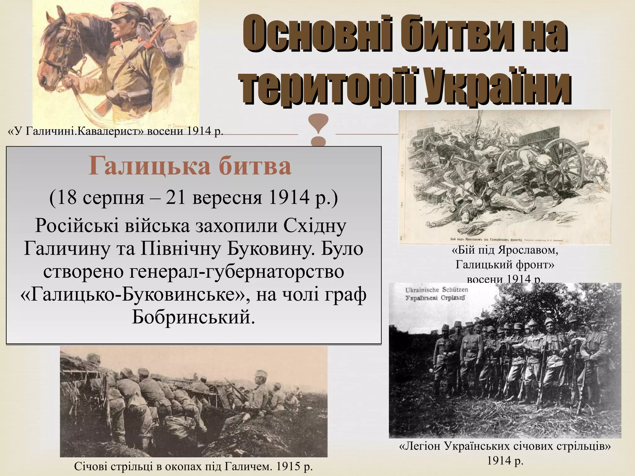 
Основні битви наОсновні битви на
території Українитериторії України
«У Галичині.Кавалерист» восени 1914 р.
«Бій під Ярославом,
Галицький фронт»
восени 1914 р.
Січові стрільці в окопах під Галичем. 1915 р.
«Легіон Українських січових стрільців»
1914 р.
Галицька битва
(18 серпня – 21 вересня 1914 р.)
Російські війська захопили Східну
Галичину та Північну Буковину. Було
створено генерал-губернаторство
«Галицько-Буковинське», на чолі граф
Бобринський.
Галицька битва
(18 серпня – 21 вересня 1914 р.)
Російські війська захопили Східну
Галичину та Північну Буковину. Було
створено генерал-губернаторство
«Галицько-Буковинське», на чолі граф
Бобринський.
 