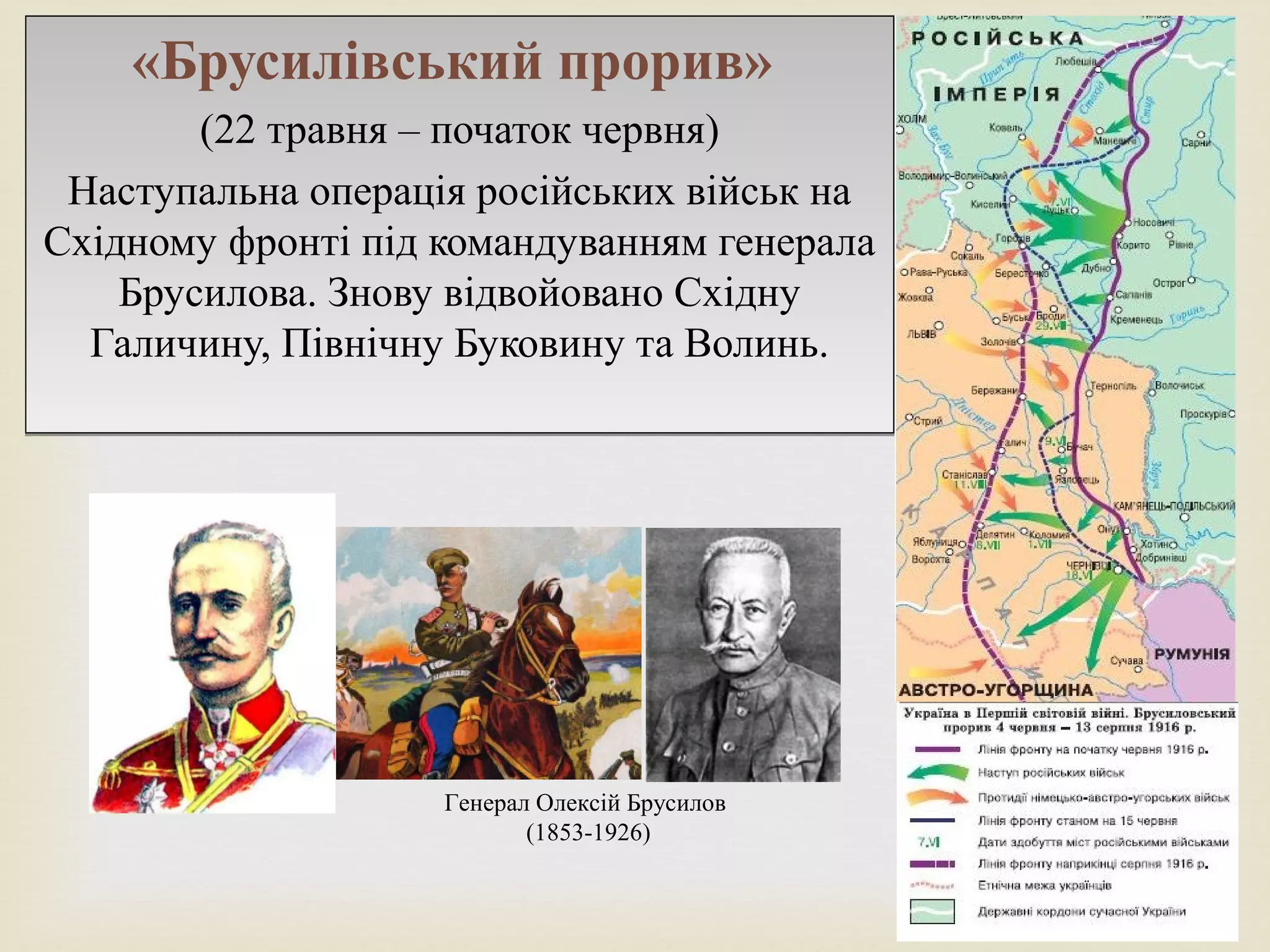 
«Брусилівський прорив»
(22 травня – початок червня)
Наступальна операція російських військ на
Східному фронті під командуванням генерала
Брусилова. Знову відвойовано Східну
Галичину, Північну Буковину та Волинь.
«Брусилівський прорив»
(22 травня – початок червня)
Наступальна операція російських військ на
Східному фронті під командуванням генерала
Брусилова. Знову відвойовано Східну
Галичину, Північну Буковину та Волинь.
Генерал Олексій Брусилов
(1853-1926)
 
