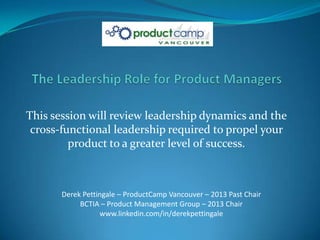 This session will review leadership dynamics and the
 cross-functional leadership required to propel your
         product to a greater level of success.



       Derek Pettingale – ProductCamp Vancouver – 2013 Past Chair
            BCTIA – Product Management Group – 2013 Chair
                  www.linkedin.com/in/derekpettingale
 