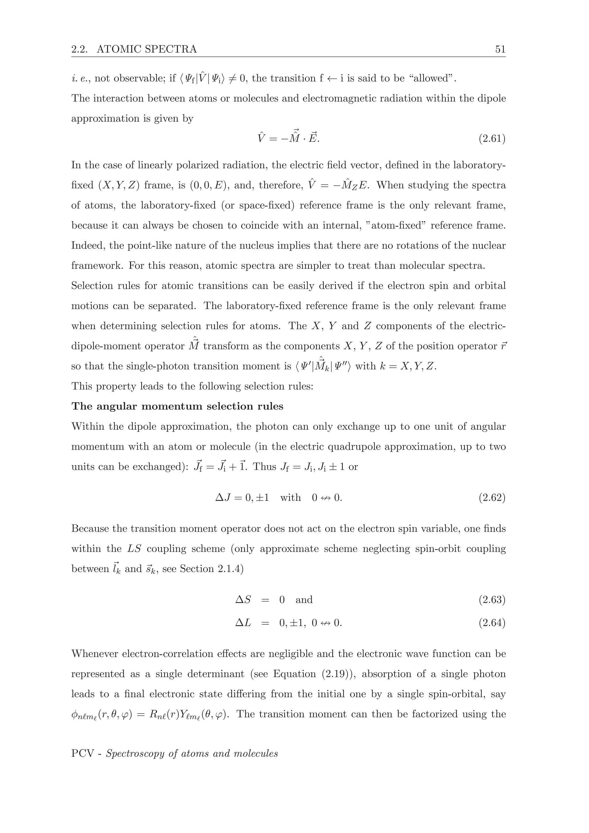 2.2. ATOMIC SPECTRA 51
i. e., not observable; if Ψf| ˆV |Ψi = 0, the transition f ← i is said to be “allowed”.
The interaction between atoms or molecules and electromagnetic radiation within the dipole
approximation is given by
ˆV = − ˆM · E. (2.61)
In the case of linearly polarized radiation, the electric ﬁeld vector, deﬁned in the laboratory-
ﬁxed (X, Y, Z) frame, is (0, 0, E), and, therefore, ˆV = − ˆMZE. When studying the spectra
of atoms, the laboratory-ﬁxed (or space-ﬁxed) reference frame is the only relevant frame,
because it can always be chosen to coincide with an internal, ”atom-ﬁxed” reference frame.
Indeed, the point-like nature of the nucleus implies that there are no rotations of the nuclear
framework. For this reason, atomic spectra are simpler to treat than molecular spectra.
Selection rules for atomic transitions can be easily derived if the electron spin and orbital
motions can be separated. The laboratory-ﬁxed reference frame is the only relevant frame
when determining selection rules for atoms. The X, Y and Z components of the electric-
dipole-moment operator
ˆ
M transform as the components X, Y , Z of the position operator r
so that the single-photon transition moment is Ψ |
ˆ
Mk|Ψ with k = X, Y, Z.
This property leads to the following selection rules:
The angular momentum selection rules
Within the dipole approximation, the photon can only exchange up to one unit of angular
momentum with an atom or molecule (in the electric quadrupole approximation, up to two
units can be exchanged): Jf = Ji + 1. Thus Jf = Ji, Ji ± 1 or
ΔJ = 0, ±1 with 0 0. (2.62)
Because the transition moment operator does not act on the electron spin variable, one ﬁnds
within the LS coupling scheme (only approximate scheme neglecting spin-orbit coupling
between lk and sk, see Section 2.1.4)
ΔS = 0 and (2.63)
ΔL = 0, ±1, 0 0. (2.64)
Whenever electron-correlation eﬀects are negligible and the electronic wave function can be
represented as a single determinant (see Equation (2.19)), absorption of a single photon
leads to a ﬁnal electronic state diﬀering from the initial one by a single spin-orbital, say
φn m (r, θ, ϕ) = Rn (r)Y m (θ, ϕ). The transition moment can then be factorized using the
PCV - Spectroscopy of atoms and molecules
 